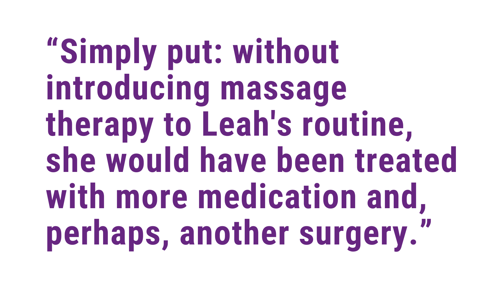 Simply put: without introducing massage therapy to Leah's routine, she would have been treated with more medication and, perhaps, another surgery.
